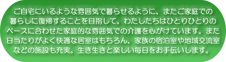 ご自宅にいるような雰囲気で暮らせるように、またご家庭での暮らしに復帰することを目指して。わたしたちはひとりひとりのペースに合わせた家庭的な雰囲気での介護を心がけています。また日当たりがよく快適な居室はもちろん、家族の宿泊室や地域交流室などの施設も充実。生き生きと楽しい毎日をお手伝いします。