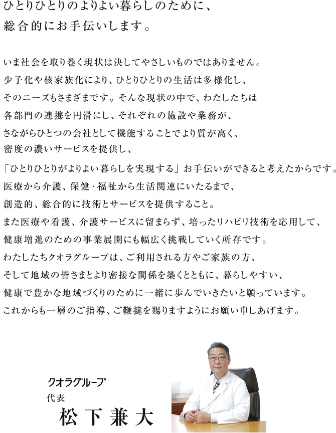 ひとりひとりのよりよい暮らしのために、総合的にお手伝いします。<br />いま社会を取り巻く現状は決してやさしいものではありません。少子化や核家族により、ひとりひとりの生活は多様化し、そのニーズもさまざまです。そんな現状の中で、わたしたちは各部門の連携を円滑しに、それぞれの施設や業務が、さながらひとつの会社としてきのうすることでより質が高く、密度の濃いサービスを提供し、「ひとりひとりがよりよい暮らしを実現する」お手伝いができると考えたからです。医療から介護、保健・福祉から生活関連にいたるまで、創造的、総合的に技術とサービスを提供すること。また医療や看護、介護サービスに留まらず、培ったリハビリ技術を応用して、健康増進のための事業展開にも幅広く挑戦していく所存です。わたしたちクオラグループは、ご利用される方やご家族の方、そして地域の皆さまとより密接な関係を築くとともに、暮らしやすい、健康で豊かな地域づくりのために一緒に歩んでいきたいと願っています。これからも一層のご指導、ご鞭撻を賜りますようにお願い申し上げます。クオラグループ代表　松下兼大
